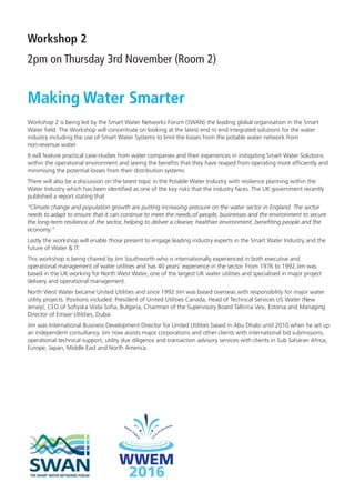 Workshop 2
2pm on Thursday 3rd November (Room 2)
Making Water Smarter
Workshop 2 is being led by the Smart Water Networks Forum (SWAN) the leading global organisation in the Smart
Water ﬁeld. The Workshop will concentrate on looking at the latest end ro end integrated solutions for the water
industry including the use of Smart Water Systems to limit the losses from the potable water network from
non-revenue water.
It will feature practical case-studies from water companies and their experiences in instigating Smart Water Solutions
within the operational environment and seeing the beneﬁts that they have reaped from operating more efﬁciently and
minimising the potential losses from their distribution systems
There will also be a discussion on the latest topic in the Potable Water Industry with resilience planning within the
Water Industry which has been identiﬁed as one of the key risks that the industry faces. The UK government recently
published a report stating that
“Climate change and population growth are putting increasing pressure on the water sector in England. The sector
needs to adapt to ensure that it can continue to meet the needs of people, businesses and the environment to secure
the long-term resilience of the sector, helping to deliver a cleaner, healthier environment, beneﬁting people and the
economy.”
Lastly the workshop will enable those present to engage leading industry experts in the Smart Water Industry and the
future of Water & IT.
This workshop is being chaired by Jim Southworth who is internationally experienced in both executive and
operational management of water utilities and has 40 years’ experience in the sector. From 1976 to 1992 Jim was
based in the UK working for North West Water, one of the largest UK water utilities and specialised in major project
delivery and operational management.
North West Water became United Utilities and since 1992 Jim was based overseas with responsibility for major water
utility projects. Positions included: President of United Utilities Canada, Head of Technical Services US Water (New
Jersey), CEO of Soﬁyska Voda Soﬁa, Bulgaria, Chairman of the Supervisory Board Tallinna Vesi, Estonia and Managing
Director of Emaar Utilities, Dubai.
Jim was International Business Development Director for United Utilities based in Abu Dhabi until 2010 when he set up
an independent consultancy. Jim now assists major corporations and other clients with international bid submissions,
operational technical support, utility due diligence and transaction advisory services with clients in Sub Saharan Africa,
Europe, Japan, Middle East and North America.
IWA FINAL Conference Programme.indd 9 25/10/2016 14:48
 