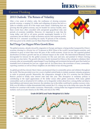 CurrentThinking First Quarter, 2015
1
2015 Outlook: The Return of Volatility
After a few years of relative calm, the confluence of slowing economic
growth overseas, a surging U.S. dollar and collapsing oil prices has led to a
spike in volatility across all of the major asset classes. Underlying fears are
growing that the global economy may be headed for serious trouble, since
these events have often coincided with unexpected geopolitical risks and
periods of economic instability. However, it’s important to note that the
rising dollar and fall in oil prices provide meaningful benefits to U.S.
consumers, but are likely to weigh on business activity and corporate profits.
With the U.S. consumer accounting for nearly 70 percent of the economy,
2015 may prove to be a better year for Main Street than Wall Street.
BadThings Can HappenWhen Growth Slows
The global economy, already slowed by stagnation in Europe and Japan, is being further hampered by China’s
economy slowing to a 24-year low of 7.4 percent in 2014. China is the world’s second-largest economy, and
continues to grow at more than twice the pace of the world economy. Given its size, the expected gradual
deceleration in China’s growth rate has an outsized impact on the world. The International Monetary Fund
downgraded its forecast for the global economy for this year and next, and pointed to China's slowing
economy as a key factor. The growth risks have clearly increased for China as they attempt to rebalance their
economy after an unsustainably supercharged 5-year building and investment-led growth spurt that fueled an
insatiable level of demand for iron ore, copper and oil. As China slows, the economies of many commodity-
exporting countries as well as China's neighbors are also likely to face slowing growth.
As global growth has slowed, there’s been a pronounced drop in commodity prices and inflation throughout
the world. This has provided cover for a wave of global central banks to initiate monetary stimulus programs
in order to promote growth. Meanwhile, the comparative strength of the U.S. economy has the Federal
Reserve poised to finally raise interest rates later this year. This divergence in monetary policies is
contributing to the rapid appreciation of the dollar versus other global currencies. With many global
commodities such as oil priced in U.S. dollars, we’ve frequently written about how a strong dollar can help to
limit inflation and interest rates; however, the relentless rise in the dollar could lead to another currency crisis.
With over $9 trillion in dollar-denominated debt outside the U.S, a sharp rise in the dollar also raises the debt
burdens for countries with weaker currencies. Historically, a strong dollar has triggered turmoil in emerging
markets, such as in Latin America in the 1980s, and Asia in the 1990s.
Crude Oil (WTI) and Trade-Weighted U.S. Dollar
Source: Cornerstone Macro
 