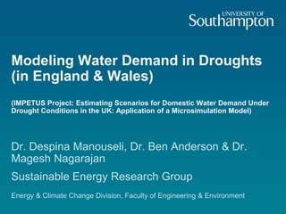 Modeling Water Demand in Droughts
(in England & Wales)
(IMPETUS Project: Estimating Scenarios for Domestic Water Demand Under
Drought Conditions in the UK: Application of a Microsimulation Model)
Dr. Despina Manouseli, Dr. Ben Anderson & Dr.
Magesh Nagarajan
Sustainable Energy Research Group
Energy & Climate Change Division, Faculty of Engineering & Environment
 