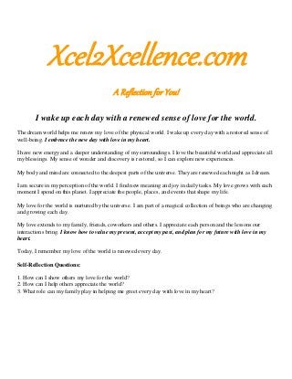 Xcel2Xcellence.com
A Reflection for You!
I wake up each day with a renewed sense of love for the world.
The dream world helps me renew my love of the physical world. I wake up every day with a restored sense of
well-being. I embrace the new day with love in my heart.
I have new energy and a deeper understanding of my surroundings. I love the beautiful world and appreciate all
my blessings. My sense of wonder and discovery is restored, so I can explore new experiences.
My body and mind are connected to the deepest parts of the universe. They are renewed each night as I dream.
I am secure in my perception of the world. I find new meaning and joy in daily tasks. My love grows with each
moment I spend on this planet. I appreciate the people, places, and events that shape my life.
My love for the world is nurtured by the universe. I am part of a magical collection of beings who are changing
and growing each day.
My love extends to my family, friends, coworkers and others. I appreciate each person and the lessons our
interactions bring. I know how to value my present, accept my past, and plan for my future with love in my
heart.
Today, I remember my love of the world is renewed every day.
Self-Reflection Questions:
1. How can I show others my love for the world?
2. How can I help others appreciate the world?
3. What role can my family play in helping me greet every day with love in my heart?
 