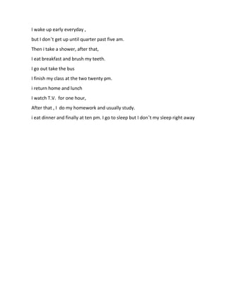I wake up early everyday ,
but I don’t get up until quarter past five am.
Then i take a shower, after that,
I eat breakfast and brush my teeth.
I go out take the bus
I finish my class at the two twenty pm.
i return home and lunch
I watch T.V. for one hour,
After that , I do my homework and usually study.
i eat dinner and finally at ten pm. I go to sleep but I don’t my sleep right away