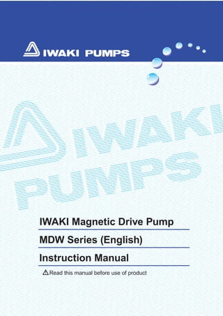 Read this manual before use of product
IWAKI Magnetic Drive Pump
MDW Series (English)
Instruction Manual
T693 '09/05
( )Country codes
IWAKI CO.,LTD. 6-6 Kanda-Sudacho 2-chome Chiyoda-ku Tokyo 101-8558 Japan
TEL:(81)3 3254 2935 FAX:3 3252 8892(http://www.iwakipumps.jp)
Australia IWAKI Pumps Australia Pty. Ltd. TEL:(61)298992411 FAX:298992421 Italy IWAKI Italia S.R.L. TEL:(39)029903931 FAX:0299042888
Austria IWAKI (Austria) GmbH TEL:(43)223633469 FAX:223633469 Korea IWAKI Korea Co.,Ltd. TEL:(82)226304800 FAX:226304801
Belgium IWAKI Belgium n.v. TEL:(32)13670200 FAX:13672030 Malaysia IWAKIm Sdn. Bhd. TEL:(60)378038807 FAX:378034800
China IWAKIPumps(Shanghai)Co.,Ltd. TEL:(86)2162727502 FAX:2162726929 Norway IWAKI Norge AS TEL:(47)66811660 FAX:66811661
China IWAKIPumps(Guandong)Co.,Ltd. TEL:(86)7503866228 FAX:7503866278 Singapore IWAKI Singapore Pte. Ltd. TEL:(65)63162028 FAX:63163221
China GFTZIWAKIEngineering&Trading(Guangzhou) TEL:(86)2084350603 FAX:2084359181 Spain IWAKI Iberica Pumps, S.A. TEL:(34)943630030 FAX:943628799
China GFTZIWAKIEngineering&Trading(Beijing) TEL:(86)1064427713 FAX:1064427712 Sweden IWAKI Sverige AB TEL:(46)851172900 FAX:851172922
Denmark IWAKI Nordic A/S TEL:(45)48242345 FAX:48242346 Switzerland IWAKI (Schweiz) AG TEL:(41)266749300 FAX:266749302
Finland IWAKI Suomi Oy TEL:(358)92745810 FAX:92742715 Taiwan IWAKI Pumps Taiwan Co., Ltd. TEL:(886)282276900 FAX:282276818
France IWAKI France S.A. TEL:(33)169633370 FAX:164499273 Taiwan IWAKIPumpsTaiwan(Hsin-chu)Co.,Ltd. TEL:(886)35735797 FAX:(886)35735798
Germany IWAKI EUROPE GmbH TEL:(49)215492540 FAX:2154925448 Thailand IWAKI (Thailand) Co.,Ltd. TEL:(66)23222471 FAX:23222477
Holland IWAKI Holland B.V. TEL:(31)297241121 FAX:297273902 U.K. IWAKI PUMPS (UK) LTD. TEL:(44)1743231363 FAX:1743366507
HongKong IWAKI Pumps Co., Ltd. TEL:(852)26071168 FAX:26071000 U.S.A. IWAKI America Incorporated TEL:(1)5084291440 FAX:5084291386
Indonesia IWAKISingapore(IndonesiaBranch) TEL:(62)216906606 FAX:216906612 Vietnam IWAKI pumps Vietnam Co.,Ltd. TEL:(84)613933456 FAX:613933399
 