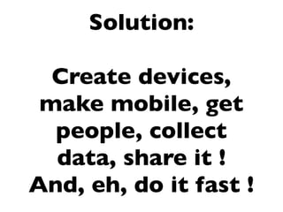 Solution:

  Create devices,
 make mobile, get
  people, collect
  data, share it !
And, eh, do it fast !
 