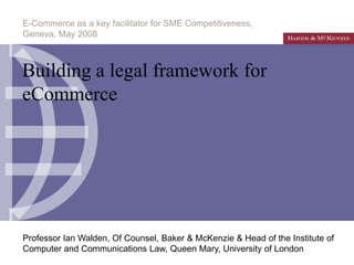 E-Commerce as a key facilitator for SME Competitiveness,
Geneva, May 2008



Building a legal framework for
eCommerce




Professor Ian Walden, Of Counsel, Baker & McKenzie & Head of the Institute of
Computer and Communications Law, Queen Mary, University of London
 