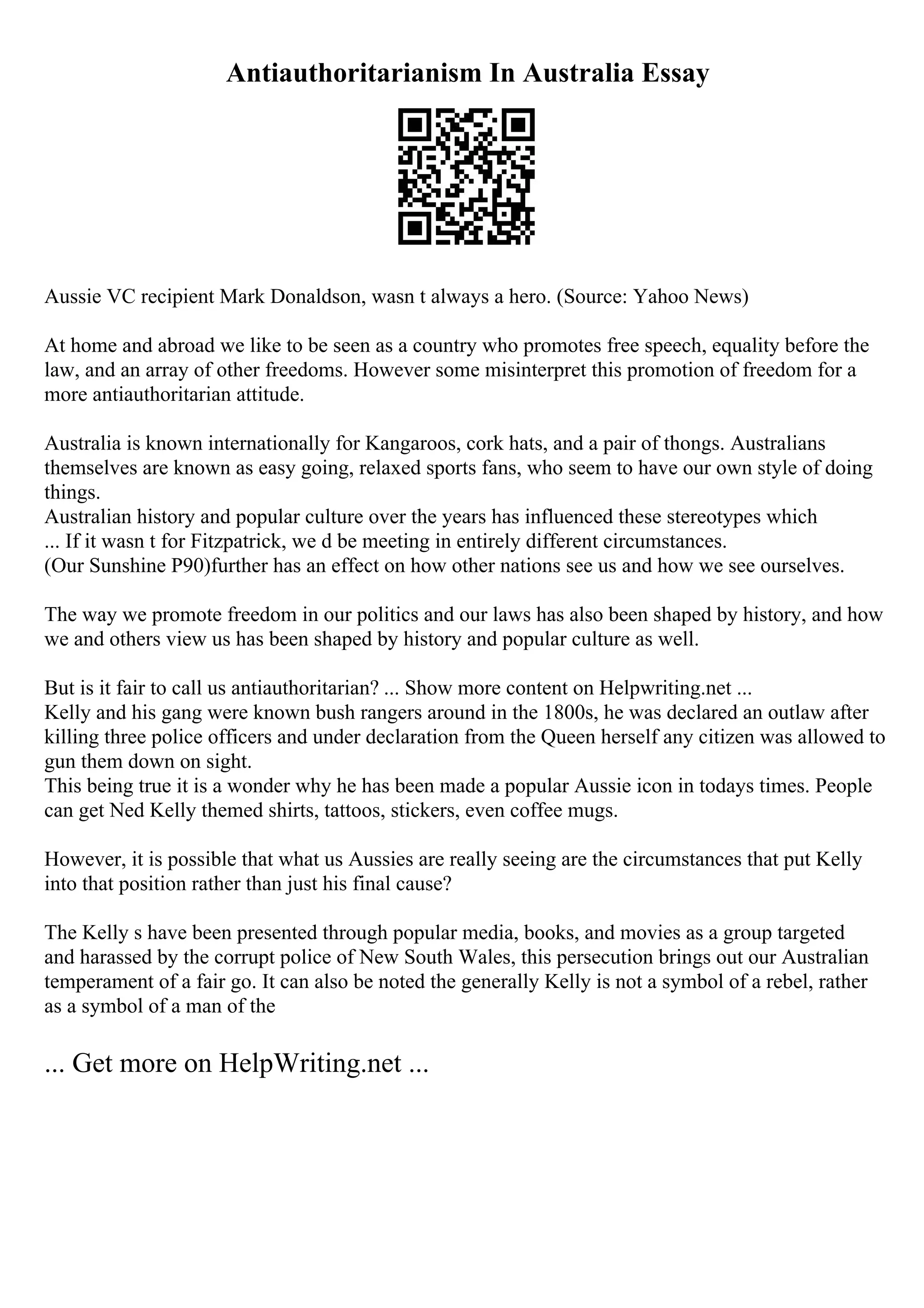 Antiauthoritarianism In Australia Essay
Aussie VC recipient Mark Donaldson, wasn t always a hero. (Source: Yahoo News)
At home and abroad we like to be seen as a country who promotes free speech, equality before the
law, and an array of other freedoms. However some misinterpret this promotion of freedom for a
more antiauthoritarian attitude.
Australia is known internationally for Kangaroos, cork hats, and a pair of thongs. Australians
themselves are known as easy going, relaxed sports fans, who seem to have our own style of doing
things.
Australian history and popular culture over the years has influenced these stereotypes which
... If it wasn t for Fitzpatrick, we d be meeting in entirely different circumstances.
(Our Sunshine P90)further has an effect on how other nations see us and how we see ourselves.
The way we promote freedom in our politics and our laws has also been shaped by history, and how
we and others view us has been shaped by history and popular culture as well.
But is it fair to call us antiauthoritarian? ... Show more content on Helpwriting.net ...
Kelly and his gang were known bush rangers around in the 1800s, he was declared an outlaw after
killing three police officers and under declaration from the Queen herself any citizen was allowed to
gun them down on sight.
This being true it is a wonder why he has been made a popular Aussie icon in todays times. People
can get Ned Kelly themed shirts, tattoos, stickers, even coffee mugs.
However, it is possible that what us Aussies are really seeing are the circumstances that put Kelly
into that position rather than just his final cause?
The Kelly s have been presented through popular media, books, and movies as a group targeted
and harassed by the corrupt police of New South Wales, this persecution brings out our Australian
temperament of a fair go. It can also be noted the generally Kelly is not a symbol of a rebel, rather
as a symbol of a man of the
... Get more on HelpWriting.net ...
 