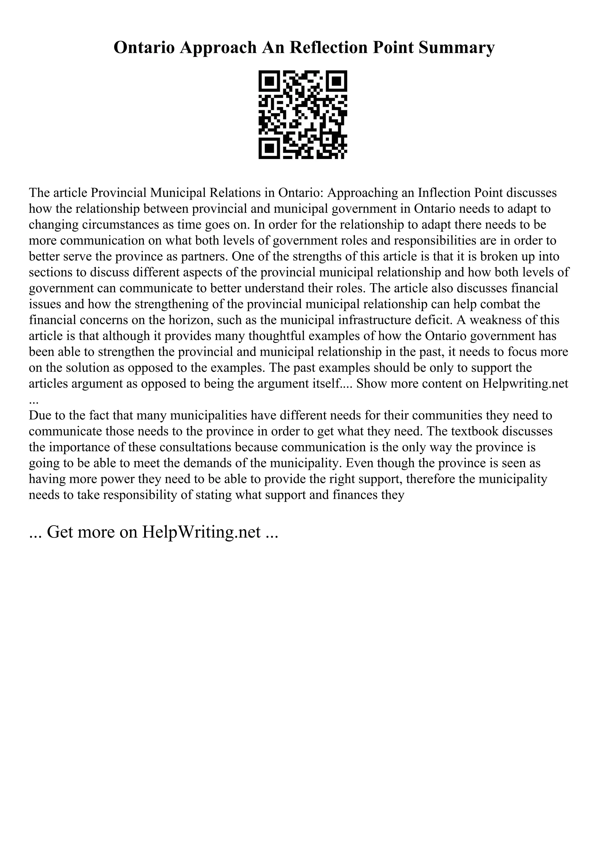 Ontario Approach An Reflection Point Summary
The article Provincial Municipal Relations in Ontario: Approaching an Inflection Point discusses
how the relationship between provincial and municipal government in Ontario needs to adapt to
changing circumstances as time goes on. In order for the relationship to adapt there needs to be
more communication on what both levels of government roles and responsibilities are in order to
better serve the province as partners. One of the strengths of this article is that it is broken up into
sections to discuss different aspects of the provincial municipal relationship and how both levels of
government can communicate to better understand their roles. The article also discusses financial
issues and how the strengthening of the provincial municipal relationship can help combat the
financial concerns on the horizon, such as the municipal infrastructure deficit. A weakness of this
article is that although it provides many thoughtful examples of how the Ontario government has
been able to strengthen the provincial and municipal relationship in the past, it needs to focus more
on the solution as opposed to the examples. The past examples should be only to support the
articles argument as opposed to being the argument itself.... Show more content on Helpwriting.net
...
Due to the fact that many municipalities have different needs for their communities they need to
communicate those needs to the province in order to get what they need. The textbook discusses
the importance of these consultations because communication is the only way the province is
going to be able to meet the demands of the municipality. Even though the province is seen as
having more power they need to be able to provide the right support, therefore the municipality
needs to take responsibility of stating what support and finances they
... Get more on HelpWriting.net ...
 