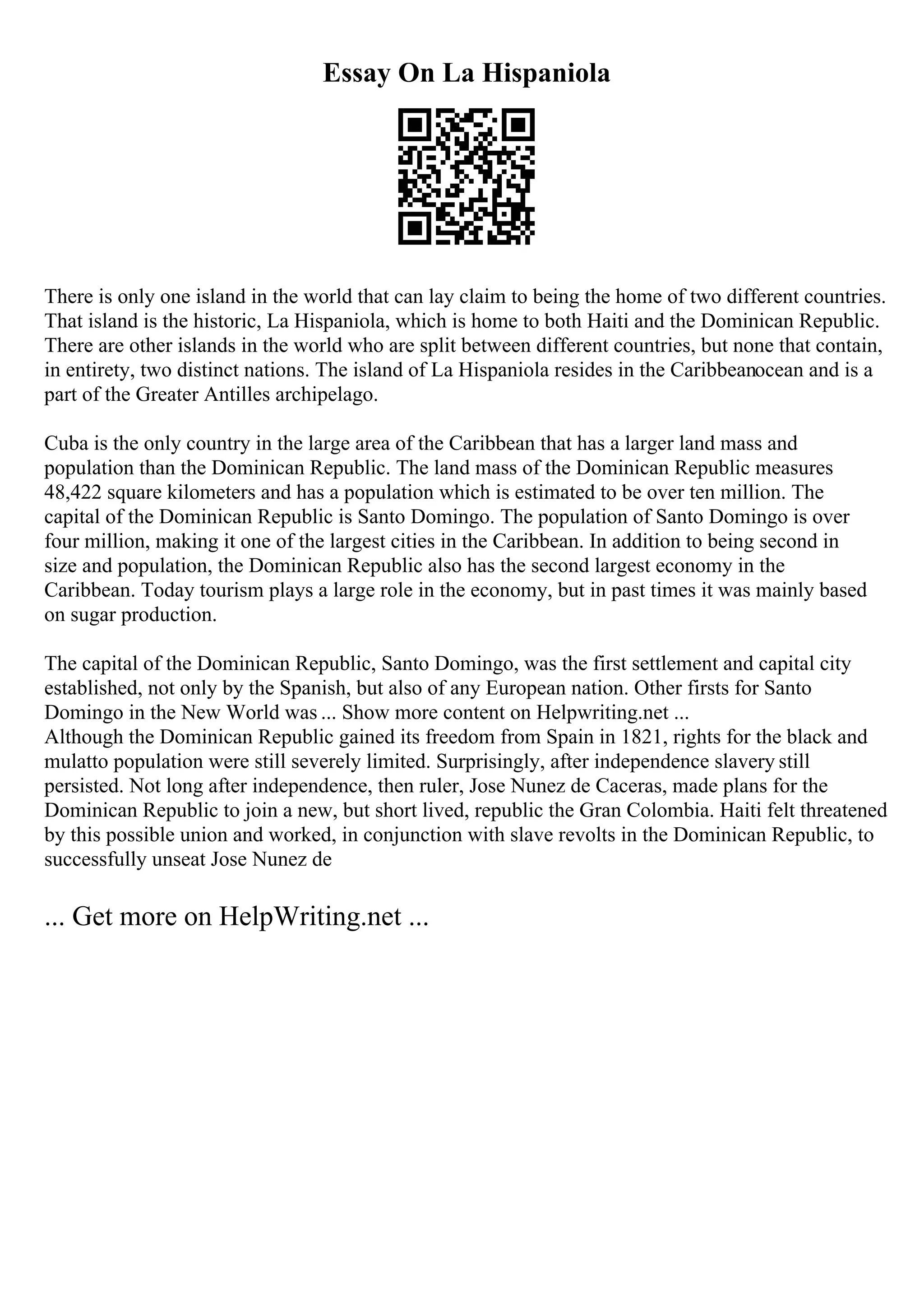 Essay On La Hispaniola
There is only one island in the world that can lay claim to being the home of two different countries.
That island is the historic, La Hispaniola, which is home to both Haiti and the Dominican Republic.
There are other islands in the world who are split between different countries, but none that contain,
in entirety, two distinct nations. The island of La Hispaniola resides in the Caribbeanocean and is a
part of the Greater Antilles archipelago.
Cuba is the only country in the large area of the Caribbean that has a larger land mass and
population than the Dominican Republic. The land mass of the Dominican Republic measures
48,422 square kilometers and has a population which is estimated to be over ten million. The
capital of the Dominican Republic is Santo Domingo. The population of Santo Domingo is over
four million, making it one of the largest cities in the Caribbean. In addition to being second in
size and population, the Dominican Republic also has the second largest economy in the
Caribbean. Today tourism plays a large role in the economy, but in past times it was mainly based
on sugar production.
The capital of the Dominican Republic, Santo Domingo, was the first settlement and capital city
established, not only by the Spanish, but also of any European nation. Other firsts for Santo
Domingo in the New World was ... Show more content on Helpwriting.net ...
Although the Dominican Republic gained its freedom from Spain in 1821, rights for the black and
mulatto population were still severely limited. Surprisingly, after independence slavery still
persisted. Not long after independence, then ruler, Jose Nunez de Caceras, made plans for the
Dominican Republic to join a new, but short lived, republic the Gran Colombia. Haiti felt threatened
by this possible union and worked, in conjunction with slave revolts in the Dominican Republic, to
successfully unseat Jose Nunez de
... Get more on HelpWriting.net ...
 