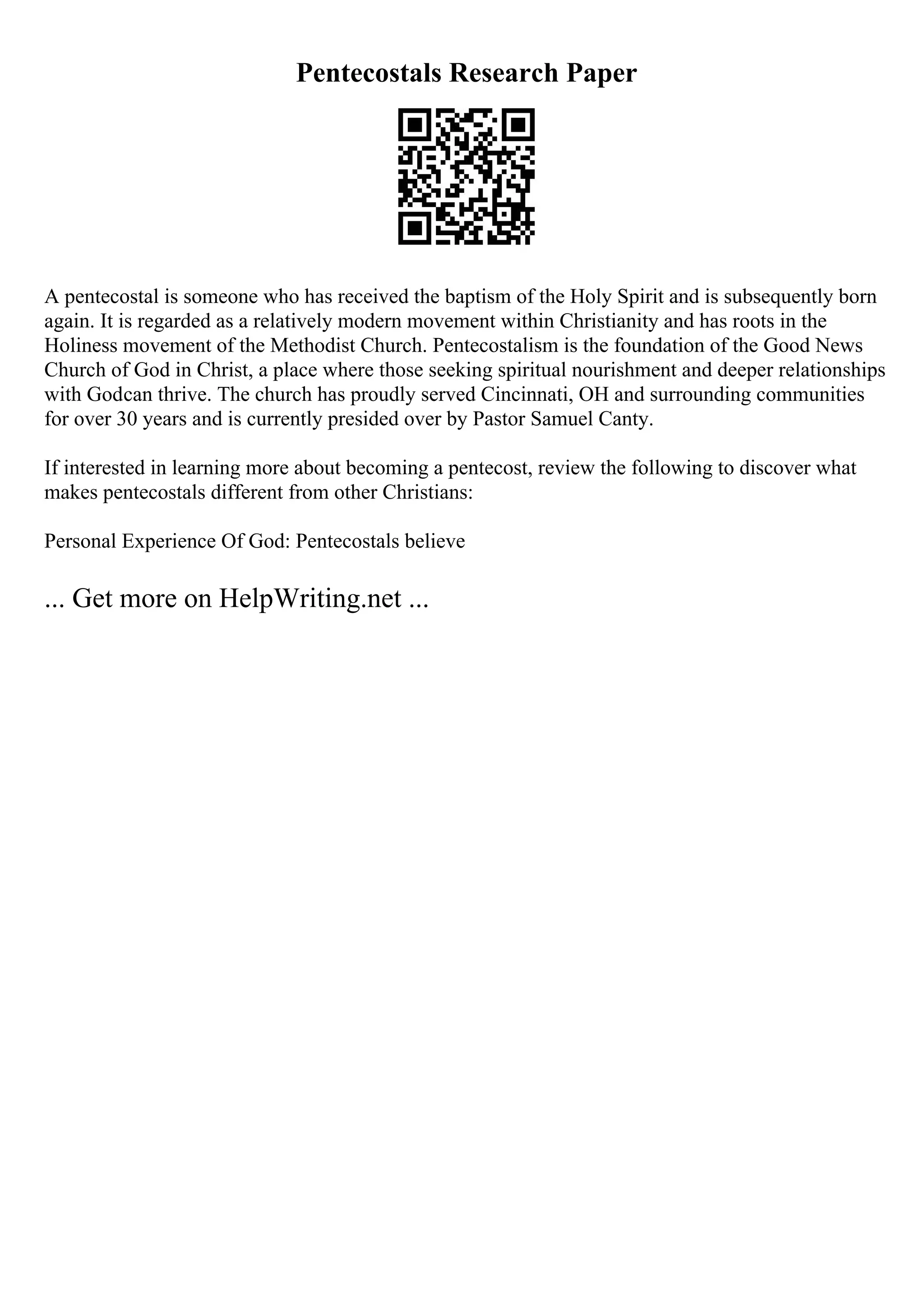 Pentecostals Research Paper
A pentecostal is someone who has received the baptism of the Holy Spirit and is subsequently born
again. It is regarded as a relatively modern movement within Christianity and has roots in the
Holiness movement of the Methodist Church. Pentecostalism is the foundation of the Good News
Church of God in Christ, a place where those seeking spiritual nourishment and deeper relationships
with Godcan thrive. The church has proudly served Cincinnati, OH and surrounding communities
for over 30 years and is currently presided over by Pastor Samuel Canty.
If interested in learning more about becoming a pentecost, review the following to discover what
makes pentecostals different from other Christians:
Personal Experience Of God: Pentecostals believe
... Get more on HelpWriting.net ...
 