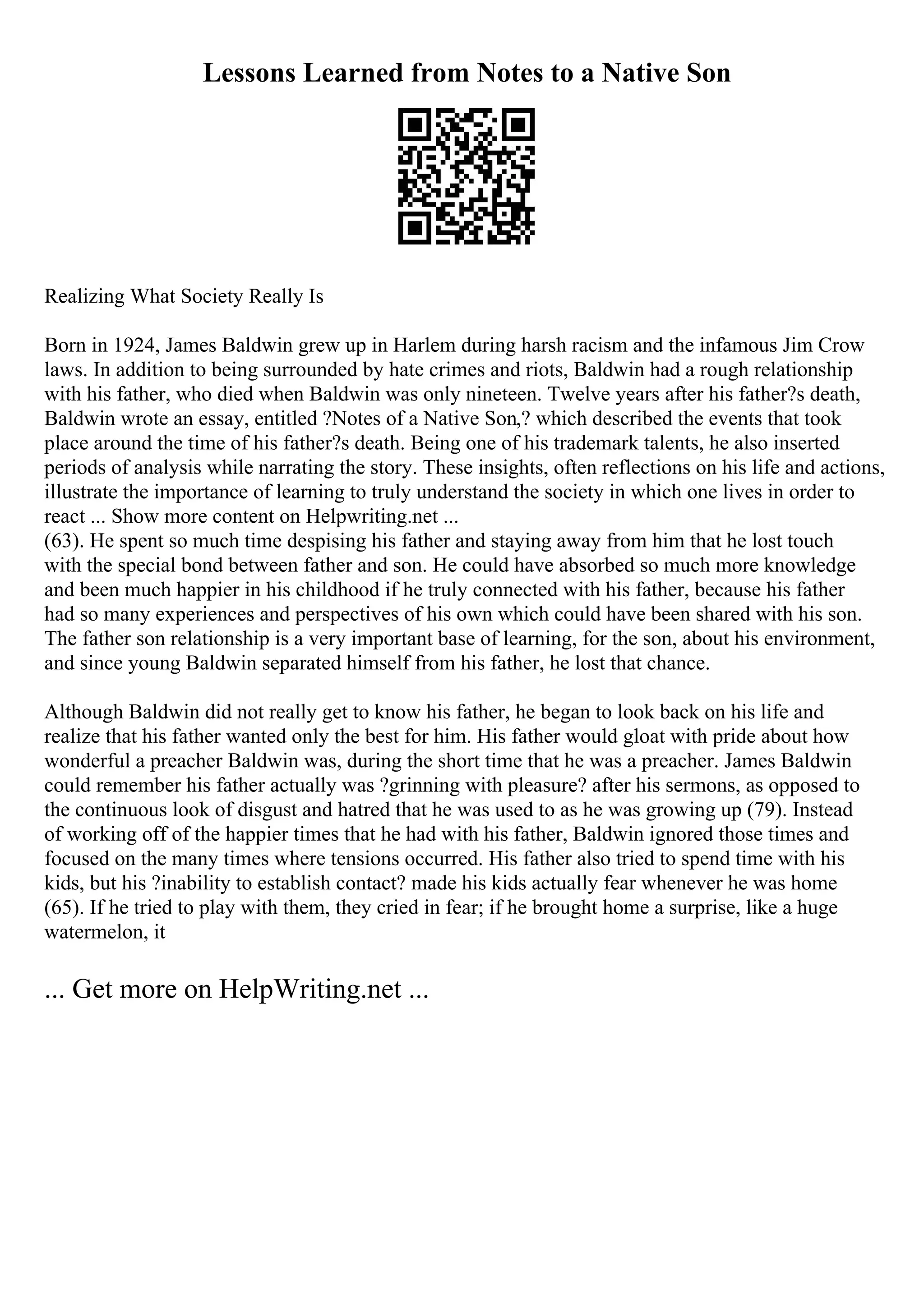 Lessons Learned from Notes to a Native Son
Realizing What Society Really Is
Born in 1924, James Baldwin grew up in Harlem during harsh racism and the infamous Jim Crow
laws. In addition to being surrounded by hate crimes and riots, Baldwin had a rough relationship
with his father, who died when Baldwin was only nineteen. Twelve years after his father?s death,
Baldwin wrote an essay, entitled ?Notes of a Native Son,? which described the events that took
place around the time of his father?s death. Being one of his trademark talents, he also inserted
periods of analysis while narrating the story. These insights, often reflections on his life and actions,
illustrate the importance of learning to truly understand the society in which one lives in order to
react ... Show more content on Helpwriting.net ...
(63). He spent so much time despising his father and staying away from him that he lost touch
with the special bond between father and son. He could have absorbed so much more knowledge
and been much happier in his childhood if he truly connected with his father, because his father
had so many experiences and perspectives of his own which could have been shared with his son.
The father son relationship is a very important base of learning, for the son, about his environment,
and since young Baldwin separated himself from his father, he lost that chance.
Although Baldwin did not really get to know his father, he began to look back on his life and
realize that his father wanted only the best for him. His father would gloat with pride about how
wonderful a preacher Baldwin was, during the short time that he was a preacher. James Baldwin
could remember his father actually was ?grinning with pleasure? after his sermons, as opposed to
the continuous look of disgust and hatred that he was used to as he was growing up (79). Instead
of working off of the happier times that he had with his father, Baldwin ignored those times and
focused on the many times where tensions occurred. His father also tried to spend time with his
kids, but his ?inability to establish contact? made his kids actually fear whenever he was home
(65). If he tried to play with them, they cried in fear; if he brought home a surprise, like a huge
watermelon, it
... Get more on HelpWriting.net ...
 