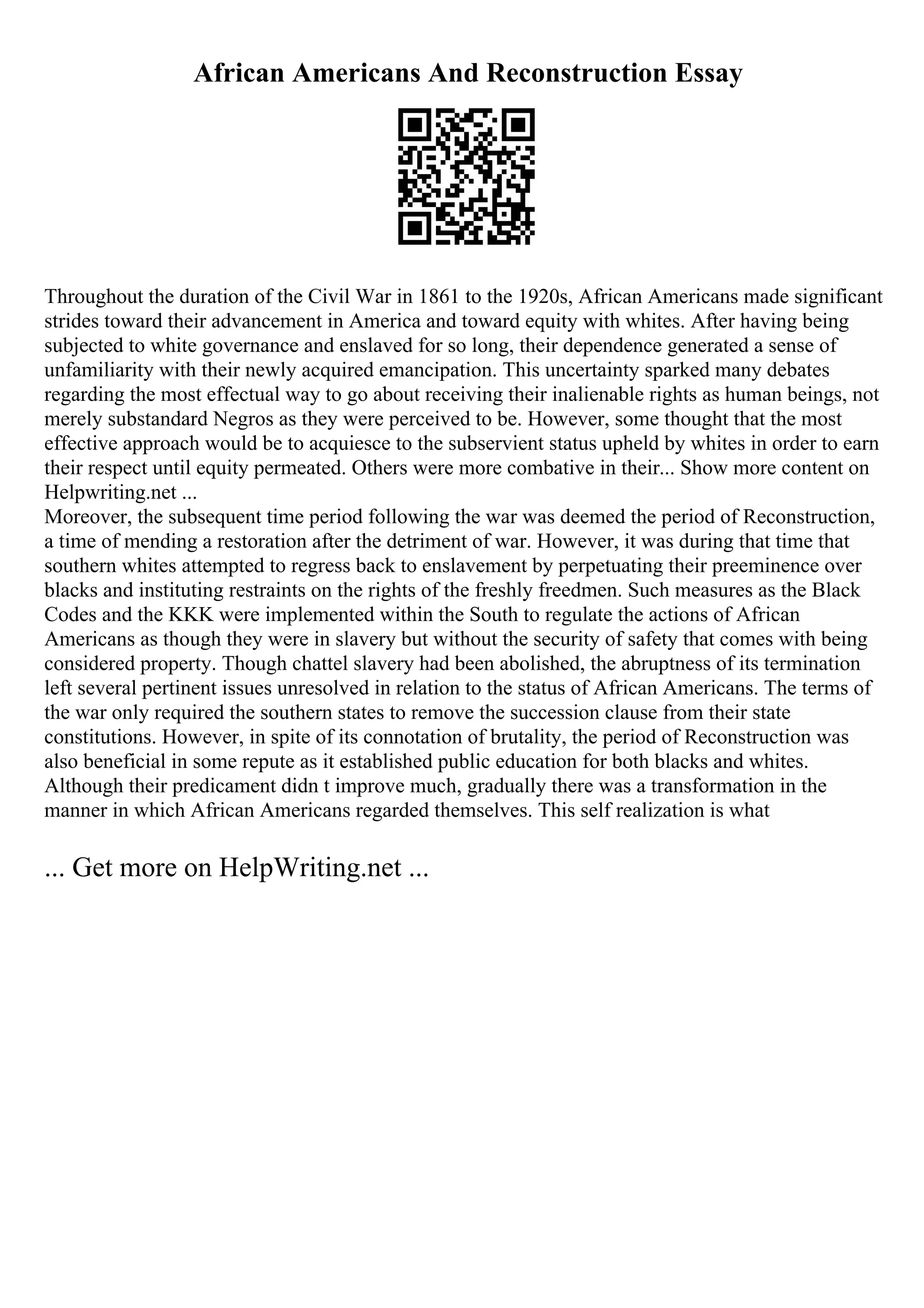 African Americans And Reconstruction Essay
Throughout the duration of the Civil War in 1861 to the 1920s, African Americans made significant
strides toward their advancement in America and toward equity with whites. After having being
subjected to white governance and enslaved for so long, their dependence generated a sense of
unfamiliarity with their newly acquired emancipation. This uncertainty sparked many debates
regarding the most effectual way to go about receiving their inalienable rights as human beings, not
merely substandard Negros as they were perceived to be. However, some thought that the most
effective approach would be to acquiesce to the subservient status upheld by whites in order to earn
their respect until equity permeated. Others were more combative in their... Show more content on
Helpwriting.net ...
Moreover, the subsequent time period following the war was deemed the period of Reconstruction,
a time of mending a restoration after the detriment of war. However, it was during that time that
southern whites attempted to regress back to enslavement by perpetuating their preeminence over
blacks and instituting restraints on the rights of the freshly freedmen. Such measures as the Black
Codes and the KKK were implemented within the South to regulate the actions of African
Americans as though they were in slavery but without the security of safety that comes with being
considered property. Though chattel slavery had been abolished, the abruptness of its termination
left several pertinent issues unresolved in relation to the status of African Americans. The terms of
the war only required the southern states to remove the succession clause from their state
constitutions. However, in spite of its connotation of brutality, the period of Reconstruction was
also beneficial in some repute as it established public education for both blacks and whites.
Although their predicament didn t improve much, gradually there was a transformation in the
manner in which African Americans regarded themselves. This self realization is what
... Get more on HelpWriting.net ...
 