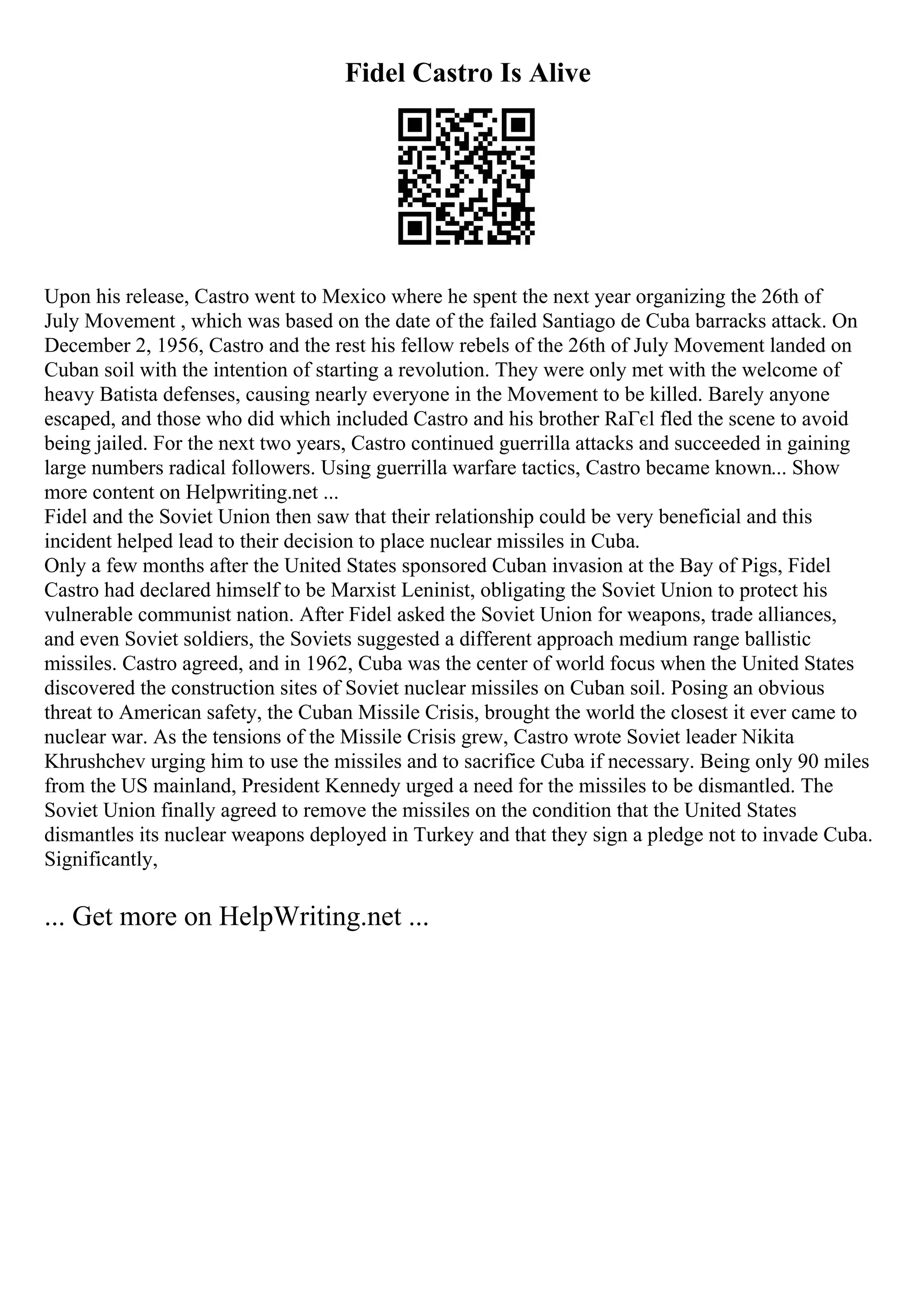 Fidel Castro Is Alive
Upon his release, Castro went to Mexico where he spent the next year organizing the 26th of
July Movement , which was based on the date of the failed Santiago de Cuba barracks attack. On
December 2, 1956, Castro and the rest his fellow rebels of the 26th of July Movement landed on
Cuban soil with the intention of starting a revolution. They were only met with the welcome of
heavy Batista defenses, causing nearly everyone in the Movement to be killed. Barely anyone
escaped, and those who did which included Castro and his brother RaГєl fled the scene to avoid
being jailed. For the next two years, Castro continued guerrilla attacks and succeeded in gaining
large numbers radical followers. Using guerrilla warfare tactics, Castro became known... Show
more content on Helpwriting.net ...
Fidel and the Soviet Union then saw that their relationship could be very beneficial and this
incident helped lead to their decision to place nuclear missiles in Cuba.
Only a few months after the United States sponsored Cuban invasion at the Bay of Pigs, Fidel
Castro had declared himself to be Marxist Leninist, obligating the Soviet Union to protect his
vulnerable communist nation. After Fidel asked the Soviet Union for weapons, trade alliances,
and even Soviet soldiers, the Soviets suggested a different approach medium range ballistic
missiles. Castro agreed, and in 1962, Cuba was the center of world focus when the United States
discovered the construction sites of Soviet nuclear missiles on Cuban soil. Posing an obvious
threat to American safety, the Cuban Missile Crisis, brought the world the closest it ever came to
nuclear war. As the tensions of the Missile Crisis grew, Castro wrote Soviet leader Nikita
Khrushchev urging him to use the missiles and to sacrifice Cuba if necessary. Being only 90 miles
from the US mainland, President Kennedy urged a need for the missiles to be dismantled. The
Soviet Union finally agreed to remove the missiles on the condition that the United States
dismantles its nuclear weapons deployed in Turkey and that they sign a pledge not to invade Cuba.
Significantly,
... Get more on HelpWriting.net ...
 
