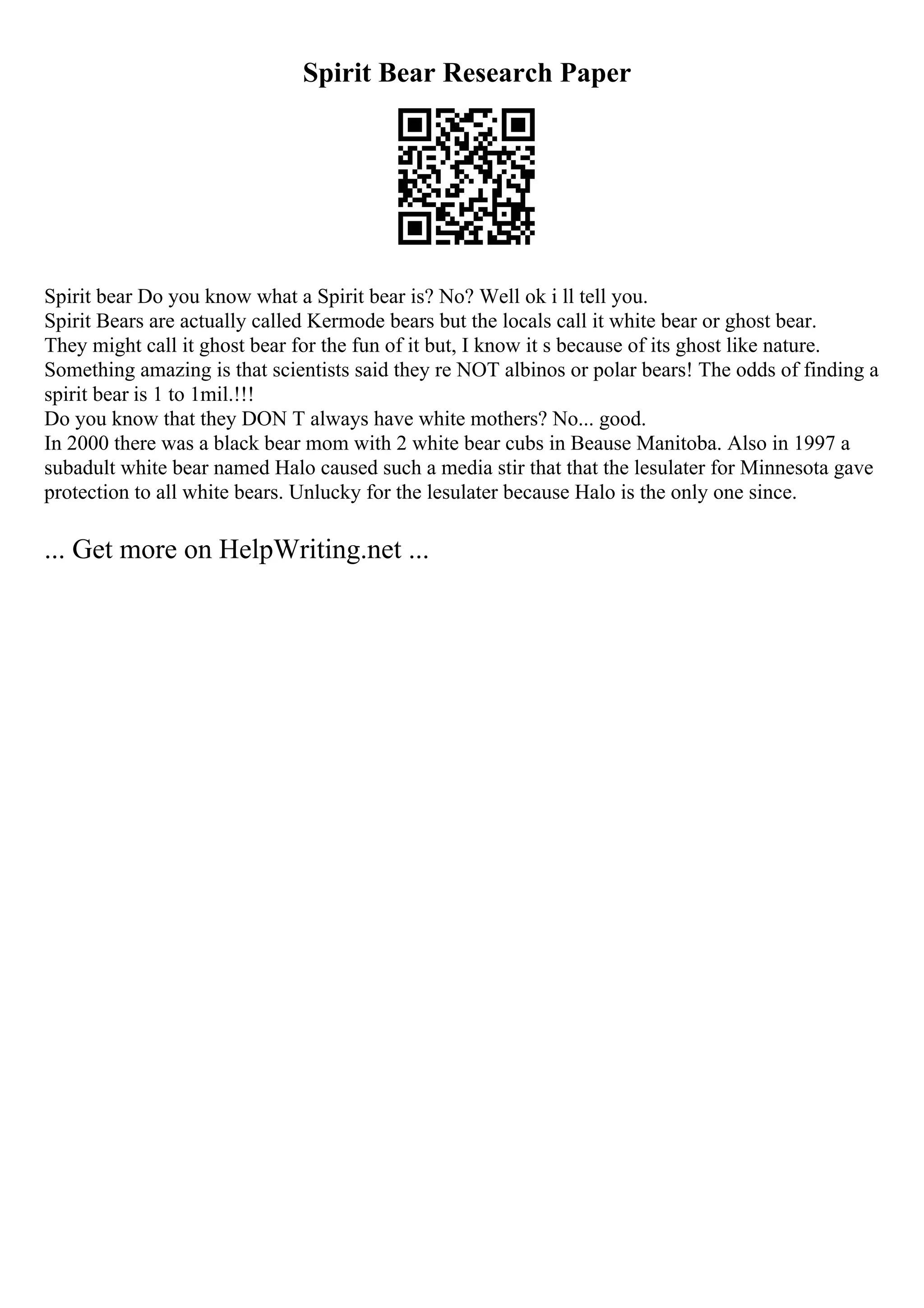 Spirit Bear Research Paper
Spirit bear Do you know what a Spirit bear is? No? Well ok i ll tell you.
Spirit Bears are actually called Kermode bears but the locals call it white bear or ghost bear.
They might call it ghost bear for the fun of it but, I know it s because of its ghost like nature.
Something amazing is that scientists said they re NOT albinos or polar bears! The odds of finding a
spirit bear is 1 to 1mil.!!!
Do you know that they DON T always have white mothers? No... good.
In 2000 there was a black bear mom with 2 white bear cubs in Beause Manitoba. Also in 1997 a
subadult white bear named Halo caused such a media stir that that the lesulater for Minnesota gave
protection to all white bears. Unlucky for the lesulater because Halo is the only one since.
... Get more on HelpWriting.net ...
 