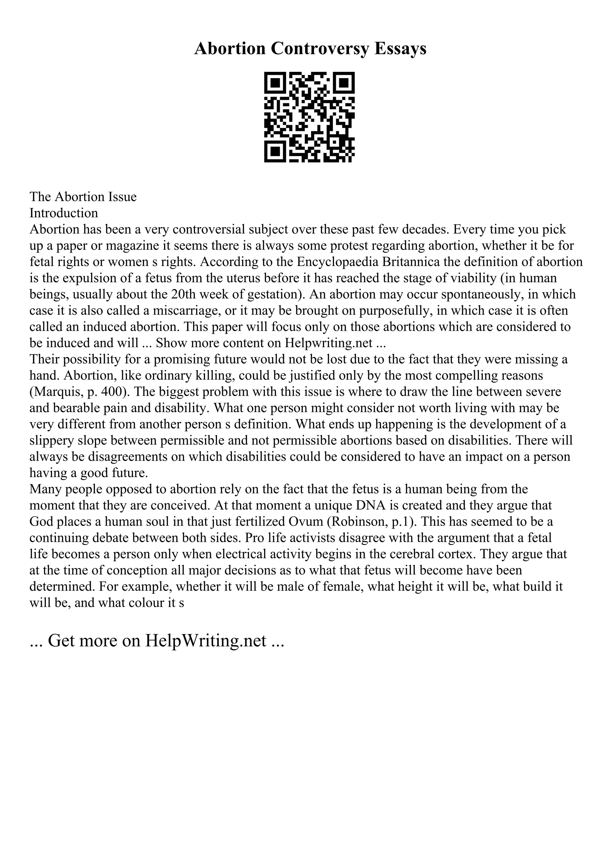 Abortion Controversy Essays
The Abortion Issue
Introduction
Abortion has been a very controversial subject over these past few decades. Every time you pick
up a paper or magazine it seems there is always some protest regarding abortion, whether it be for
fetal rights or women s rights. According to the Encyclopaedia Britannica the definition of abortion
is the expulsion of a fetus from the uterus before it has reached the stage of viability (in human
beings, usually about the 20th week of gestation). An abortion may occur spontaneously, in which
case it is also called a miscarriage, or it may be brought on purposefully, in which case it is often
called an induced abortion. This paper will focus only on those abortions which are considered to
be induced and will ... Show more content on Helpwriting.net ...
Their possibility for a promising future would not be lost due to the fact that they were missing a
hand. Abortion, like ordinary killing, could be justified only by the most compelling reasons
(Marquis, p. 400). The biggest problem with this issue is where to draw the line between severe
and bearable pain and disability. What one person might consider not worth living with may be
very different from another person s definition. What ends up happening is the development of a
slippery slope between permissible and not permissible abortions based on disabilities. There will
always be disagreements on which disabilities could be considered to have an impact on a person
having a good future.
Many people opposed to abortion rely on the fact that the fetus is a human being from the
moment that they are conceived. At that moment a unique DNA is created and they argue that
God places a human soul in that just fertilized Ovum (Robinson, p.1). This has seemed to be a
continuing debate between both sides. Pro life activists disagree with the argument that a fetal
life becomes a person only when electrical activity begins in the cerebral cortex. They argue that
at the time of conception all major decisions as to what that fetus will become have been
determined. For example, whether it will be male of female, what height it will be, what build it
will be, and what colour it s
... Get more on HelpWriting.net ...
 