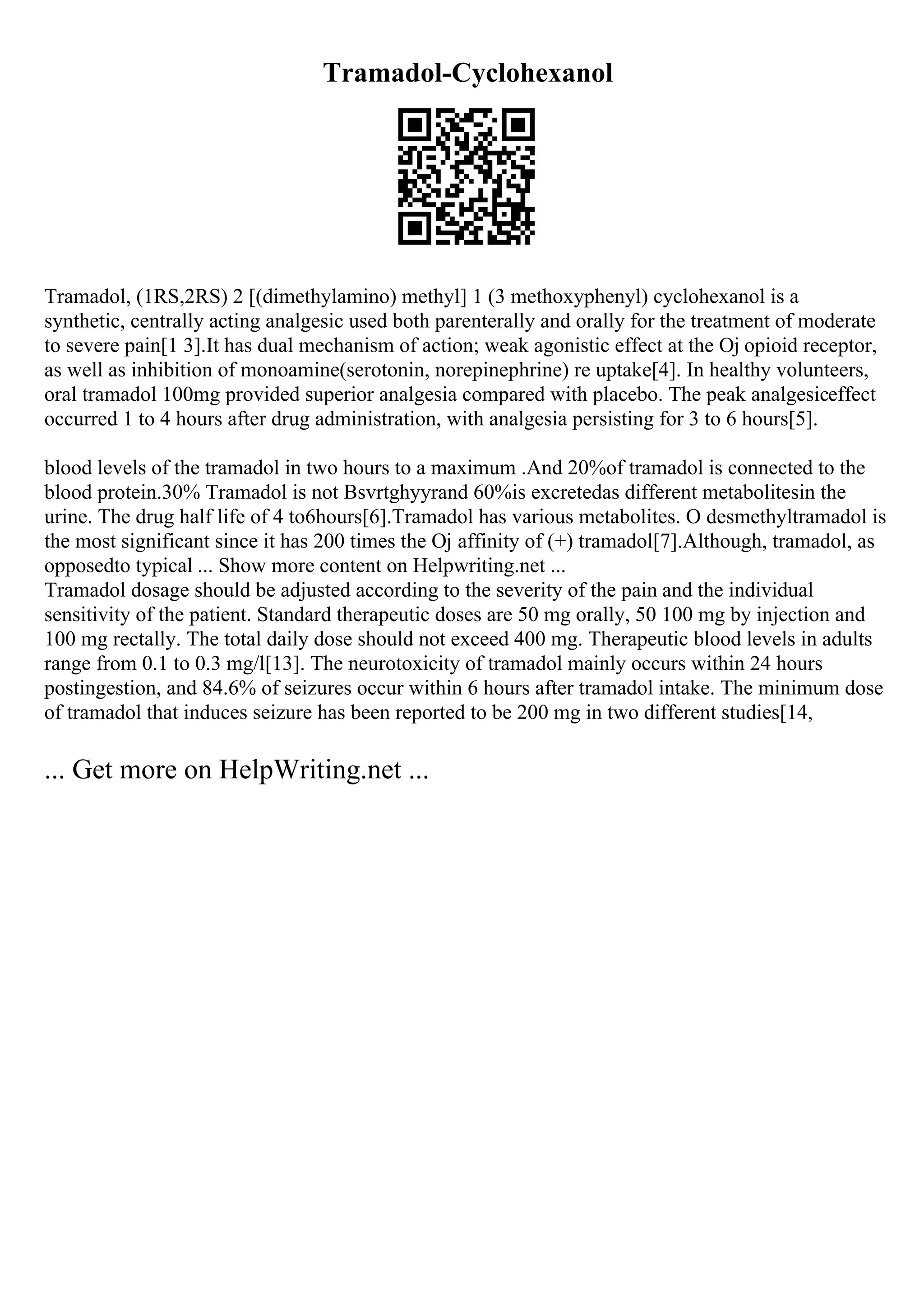 Tramadol-Cyclohexanol
Tramadol, (1RS,2RS) 2 [(dimethylamino) methyl] 1 (3 methoxyphenyl) cyclohexanol is a
synthetic, centrally acting analgesic used both parenterally and orally for the treatment of moderate
to severe pain[1 3].It has dual mechanism of action; weak agonistic effect at the Ој opioid receptor,
as well as inhibition of monoamine(serotonin, norepinephrine) re uptake[4]. In healthy volunteers,
oral tramadol 100mg provided superior analgesia compared with placebo. The peak analgesiceffect
occurred 1 to 4 hours after drug administration, with analgesia persisting for 3 to 6 hours[5].
blood levels of the tramadol in two hours to a maximum .And 20%of tramadol is connected to the
blood protein.30% Tramadol is not Bsvrtghyyrand 60%is excretedas different metabolitesin the
urine. The drug half life of 4 to6hours[6].Tramadol has various metabolites. O desmethyltramadol is
the most significant since it has 200 times the Ој affinity of (+) tramadol[7].Although, tramadol, as
opposedto typical ... Show more content on Helpwriting.net ...
Tramadol dosage should be adjusted according to the severity of the pain and the individual
sensitivity of the patient. Standard therapeutic doses are 50 mg orally, 50 100 mg by injection and
100 mg rectally. The total daily dose should not exceed 400 mg. Therapeutic blood levels in adults
range from 0.1 to 0.3 mg/l[13]. The neurotoxicity of tramadol mainly occurs within 24 hours
postingestion, and 84.6% of seizures occur within 6 hours after tramadol intake. The minimum dose
of tramadol that induces seizure has been reported to be 200 mg in two different studies[14,
... Get more on HelpWriting.net ...
 