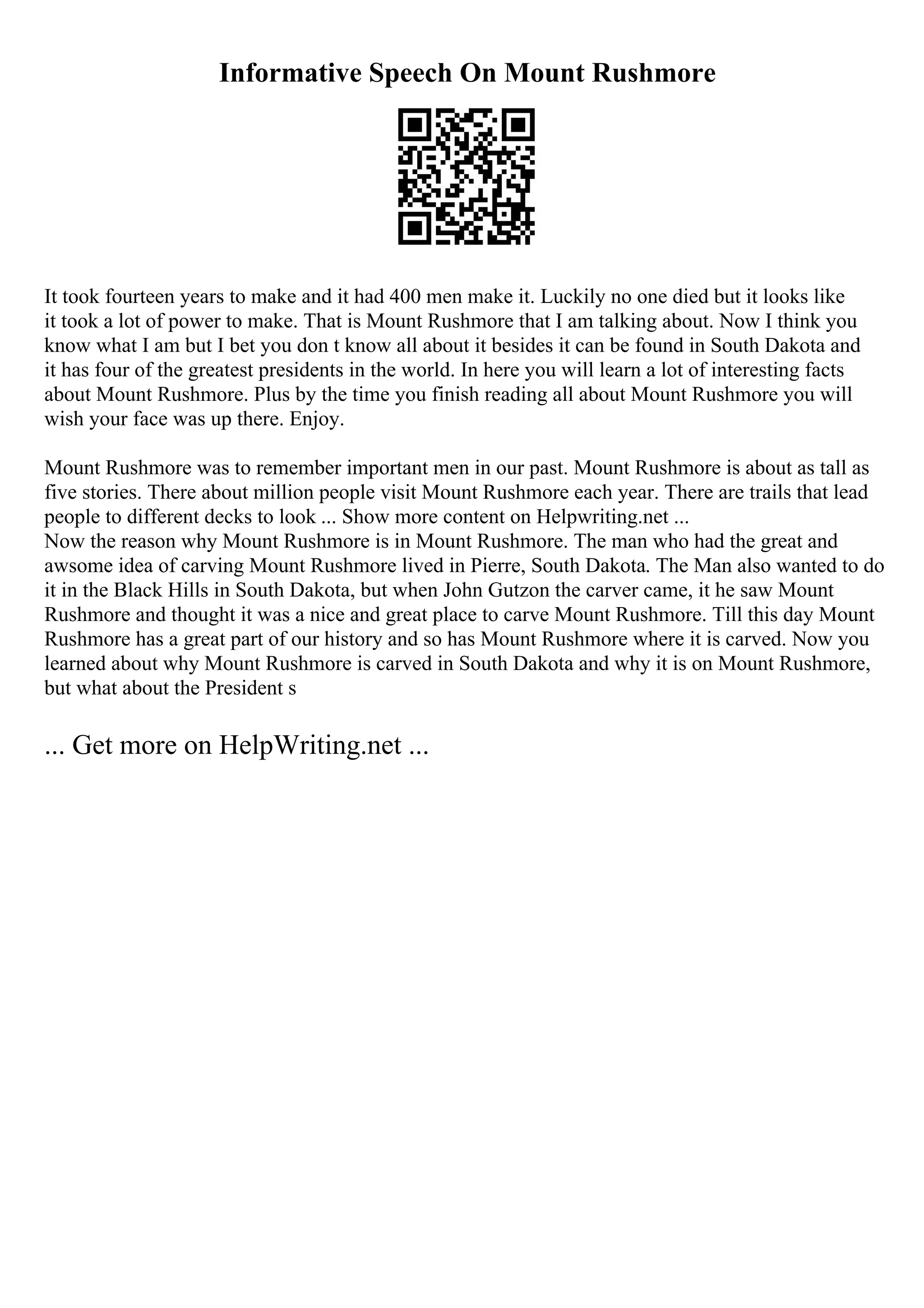 Informative Speech On Mount Rushmore
It took fourteen years to make and it had 400 men make it. Luckily no one died but it looks like
it took a lot of power to make. That is Mount Rushmore that I am talking about. Now I think you
know what I am but I bet you don t know all about it besides it can be found in South Dakota and
it has four of the greatest presidents in the world. In here you will learn a lot of interesting facts
about Mount Rushmore. Plus by the time you finish reading all about Mount Rushmore you will
wish your face was up there. Enjoy.
Mount Rushmore was to remember important men in our past. Mount Rushmore is about as tall as
five stories. There about million people visit Mount Rushmore each year. There are trails that lead
people to different decks to look ... Show more content on Helpwriting.net ...
Now the reason why Mount Rushmore is in Mount Rushmore. The man who had the great and
awsome idea of carving Mount Rushmore lived in Pierre, South Dakota. The Man also wanted to do
it in the Black Hills in South Dakota, but when John Gutzon the carver came, it he saw Mount
Rushmore and thought it was a nice and great place to carve Mount Rushmore. Till this day Mount
Rushmore has a great part of our history and so has Mount Rushmore where it is carved. Now you
learned about why Mount Rushmore is carved in South Dakota and why it is on Mount Rushmore,
but what about the President s
... Get more on HelpWriting.net ...
 