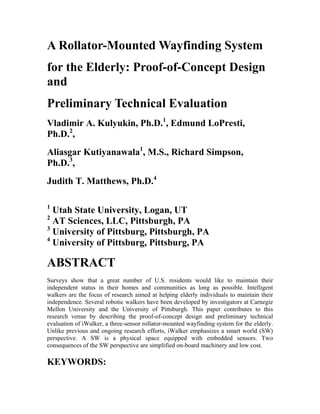 A Rollator-Mounted Wayfinding System
for the Elderly: Proof-of-Concept Design
and
Preliminary Technical Evaluation
Vladimir A. Kulyukin, Ph.D.1
, Edmund LoPresti,
Ph.D.2
,
Aliasgar Kutiyanawala1
, M.S., Richard Simpson,
Ph.D.3
,
Judith T. Matthews, Ph.D.4
1
Utah State University, Logan, UT
2
AT Sciences, LLC, Pittsburgh, PA
3
University of Pittsburg, Pittsburgh, PA
4
University of Pittsburg, Pittsburg, PA
ABSTRACT
Surveys show that a great number of U.S. residents would like to maintain their
independent status in their homes and communities as long as possible. Intelligent
walkers are the focus of research aimed at helping elderly individuals to maintain their
independence. Several robotic walkers have been developed by investigators at Carnegie
Mellon University and the University of Pittsburgh. This paper contributes to this
research venue by describing the proof-of-concept design and preliminary technical
evaluation of iWalker, a three-sensor rollator-mounted wayfinding system for the elderly.
Unlike previous and ongoing research efforts, iWalker emphasizes a smart world (SW)
perspective. A SW is a physical space equipped with embedded sensors. Two
consequences of the SW perspective are simplified on-board machinery and low cost.
KEYWORDS:
 