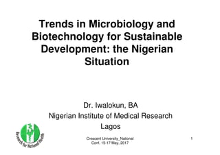 Crescent University_National
Conf. 15-17 May, 2017
1
Trends in Microbiology and
Biotechnology for Sustainable
Development: the Nigerian
Situation
Dr. Iwalokun, BA
Nigerian Institute of Medical Research
Lagos
 