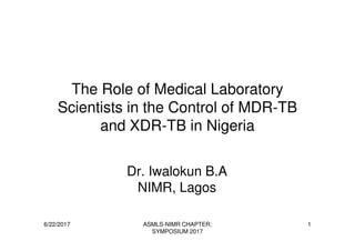 The Role of Medical Laboratory
Scientists in the Control of MDR-TB
and XDR-TB in Nigeria
6/22/2017 ASMLS-NIMR CHAPTER;
SYMPOSIUM 2017
1
and XDR-TB in Nigeria
Dr. Iwalokun B.A
NIMR, Lagos
 