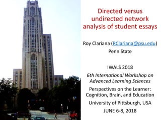 Directed versus
undirected network
analysis of student essays
Roy Clariana (RClariana@psu.edu)
Penn State
IWALS 2018
6th International Workshop on
Advanced Learning Sciences
Perspectives on the Learner:
Cognition, Brain, and Education
University of Pittsburgh, USA
JUNE 6-8, 2018
 