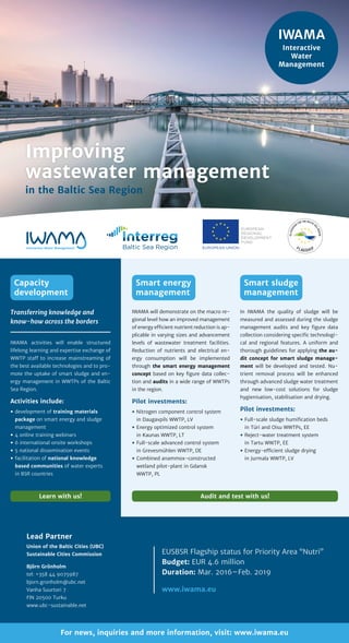 For news, inquiries and more information, visit: www.iwama.eu
Lead Partner
Union of the Baltic Cities (UBC)
Sustainable Cities Commission
Björn Grönholm
tel: +358 44 9075987
bjorn.gronholm@ubc.net
Vanha Suurtori 7
FIN 20500 Turku
www.ubc-sustainable.net
EUSBSR Flagship status for Priority Area “Nutri”
Budget: EUR 4.6 million
Duration: Mar. 2016–Feb. 2019
www.iwama.eu
In IWAMA the quality of sludge will be
measured and assessed during the sludge
management audits and key figure data
collection considering specific technologi­
cal and regional features. A uniform and
thorough guidelines for applying the au-
dit concept for smart sludge manage-
ment will be developed and tested. Nu-
trient removal process will be enhanced
through advanced sludge water treatment
and new low-cost solutions for sludge
hygienisation, stabilisation and drying.
Pilot investments:
yy Full-scale sludge humification beds
in Türi and Oisu WWTPs, EE
yy Reject-water treatment system
in Tartu WWTP, EE
yy Energy-efficient sludge drying
in Jurmala WWTP, LV
IWAMA will demonstrate on the macro re-
gional level how an improved mana­gement
of energy efficient nutrient reduction is ap-
plicable in varying sizes and advancement
levels of wastewater treatment facili­ties.
Reduction of nutrients and electrical en-
ergy consumption will be implemented
through the smart energy management
concept based on key figure data collec-
tion and audits in a wide range of WWTPs
in the region.
Pilot investments:
yy Nitrogen component control system
in Daugavpils WWTP, LV
yy Energy optimized control system
in Kaunas WWTP, LT
yy Full-scale advanced control system
in Grevesmühlen WWTP, DE
yy Combined anammox-constructed
wetland pilot-plant in Gdansk
WWTP, PL
Smart energy
management
Smart sludge
management
Audit and test with us!Learn with us!
IWAMA activities will enable structured
life­long learning and expertise exchange of
WWTP staff to increase mainstreaming of
the best available technologies and to pro-
mote the uptake of smart sludge and en-
ergy­management in WWTPs of the ­Baltic
Sea Region.
Activities include:
yy development of training materials
package on smart energy and sludge
management
yy 4 online training webinars
yy 6 international onsite workshops
yy 5 national dissemination events
yy facilitation of national knowledge
based communities of water experts
in BSR countries
Transferring knowledge and
know-how across the borders
Capacity
development
Improving
wastewater management
in the Baltic Sea Region
IWAMA
Interactive
Water
Management
 