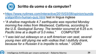 29Intelligenza Artificiale per creare contenuti – Roberto Marmo
• https://www.nytimes.com/interactive/2015/03/08/opinion/sunda
y/algorithm-human-quiz.html test in lingua inglese
• “A shallow magnitude 4.7 earthquake was reported Monday
morning five miles from Westwood, California, according to
the U.S. Geological Survey. The temblor occurred at 6:25 a.m.
Pacific time at a depth of 5.0 miles.” COMPUTER
• “I was laid out sideways on a soft American van seat, several
young men still plying me with vodkas that I dutifully drank,
because for a Russian it is impolite to refuse.” UOMO
Scritto da uomo o da computer?
 