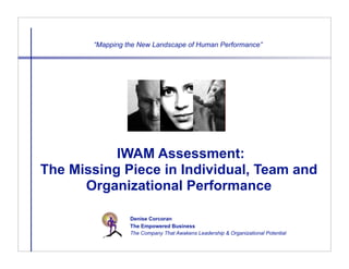 “Mapping the New Landscape of Human Performance”




           IWAM Assessment:
The Missing Piece in Individual, Team and
      Organizational Performance

                 Denise Corcoran
                 The Empowered Business
                 The Company That Awakens Leadership & Organizational Potential
 