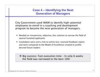 Case 4 – Identifying the Next
                                         Generation of Managers


   
     City Government used iWAM to identify high-potential
         employees to enroll in a coaching and development
         program to become the next generation of managers.

              Needed an inexpensive, objective, fast solution to narrow the ﬁeld of
               several hundred applicants
              Candidates were sent a link to online test, received feedback report,
               and were compared to the Model of Excellence created to proﬁle
               desired future leaders



           
  Big success: Fast execution time – In only 6 weeks
               
 the ﬁeld was narrowed to the best 10%!



                                                                                       12
Mapping the New Landscape of Human Performance
 