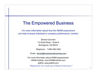 The Empowered Business
   For more information about how the IWAM assessment
can help increase individual or company performance, contact:

                        Denise Corcoran
                    112 Anita Road – Suite D
                     Burlingame, CA 94010

                  Telephone: 1-650-348-1842

            Email: denise@empoweredbusiness.com

         For more information about IWAM assessments:
             IWAM Institute: www.IWAMinstitute.com
                     jobEQ: www.jobEQ.com
           "Mapping the New Landscape of Human Performance"
                                                                17
 