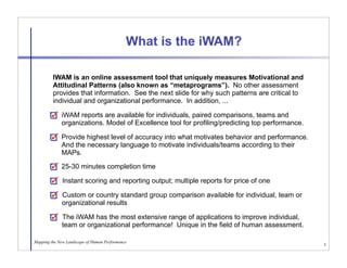 What is the iWAM?

         IWAM is an online assessment tool that uniquely measures Motivational and
         Attitudinal Patterns (also known as “metaprograms”). No other assessment
         provides that information. See the next slide for why such patterns are critical to
         individual and organizational performance. In addition, ...

             iWAM reports are available for individuals, paired comparisons, teams and
             organizations. Model of Excellence tool for profiling/predicting top performance.

             Provide highest level of accuracy into what motivates behavior and performance.
             And the necessary language to motivate individuals/teams according to their
             MAPs.
             25-30 minutes completion time

              Instant scoring and reporting output; multiple reports for price of one

             Custom or country standard group comparison available for individual, team or
             organizational results

             The iWAM has the most extensive range of applications to improve individual,
             team or organizational performance! Unique in the field of human assessment.

Mapping the New Landscape of Human Performance
                                                                                                 3
 