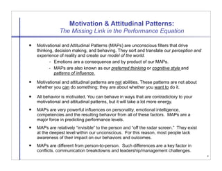 Motivation & Attitudinal Patterns:
                The Missing Link in the Performance Equation

   Motivational and Attitudinal Patterns (MAPs) are unconscious filters that drive
    thinking, decision making, and behaving. They sort and translate our perception and
    experience of reality and create our model of the world.
           - Emotions are a consequence and by product of our MAPs.
           - MAPs are also known as our preferred thinking or cognitive style and
             patterns of influence.
   Motivational and attitudinal patterns are not abilities. These patterns are not about
    whether you can do something; they are about whether you want to do it.

   All behavior is motivated. You can behave in ways that are contradictory to your
    motivational and attitudinal patterns, but it will take a lot more energy.
   MAPs are very powerful influences on personality, emotional intelligence,
    competencies and the resulting behavior from all of these factors. MAPs are a
    major force in predicting performance levels.
   MAPs are relatively “invisible” to the person and “off the radar screen.” They exist
    at the deepest level within our unconscious. For this reason, most people lack
    awareness of their impact on our behaviors and outcomes.
   MAPs are different from person-to-person. Such differences are a key factor in
    conflicts. communication breakdowns and leadership/management challenges.
                                                                                            4
 