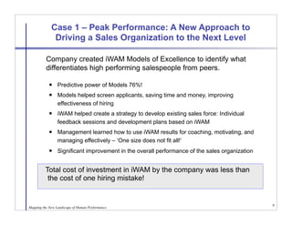 Case 1 – Peak Performance: A New Approach to
              Driving a Sales Organization to the Next Level

      
 Company created iWAM Models of Excellence to identify what
          differentiates high performing salespeople from peers.

                Predictive power of Models 76%!
                Models helped screen applicants, saving time and money, improving
                 effectiveness of hiring
                iWAM helped create a strategy to develop existing sales force: Individual
                 feedback sessions and development plans based on iWAM
                Management learned how to use iWAM results for coaching, motivating, and
                 managing effectively – ‘One size does not fit all!’
                Significant improvement in the overall performance of the sales organization


         Total cost of investment in iWAM by the company was less than
           
          the cost of one hiring mistake!


                                                                                                9
Mapping the New Landscape of Human Performance
 