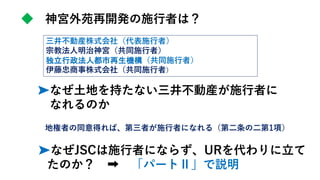 ➤なぜ土地を持たない三井不動産が施行者に
なれるのか
地権者の同意得れば、第三者が施行者になれる（第二条の二第1項）
◆ 神宮外苑再開発の施行者は？
三井不動産株式会社（代表施行者）
宗教法人明治神宮（共同施行者）
独立行政法人都市再生機構（共同施行者）
伊藤忠商事株式会社（共同施行者）
➤なぜJSCは施行者にならず、URを代わりに立て
たのか？ 「パートⅡ」で説明
 