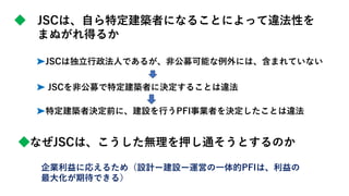 ◆ JSCは、自ら特定建築者になることによって違法性を
まぬがれ得るか
➤JSCは独立行政法人であるが、非公募可能な例外には、含まれていない
➤ JSCを非公募で特定建築者に決定することは違法
➤特定建築者決定前に、建設を行うPFI事業者を決定したことは違法
◆なぜJSCは、こうした無理を押し通そうとするのか
企業利益に応えるため（設計ー建設ー運営の一体的PFIは、利益の
最大化が期待できる）
 