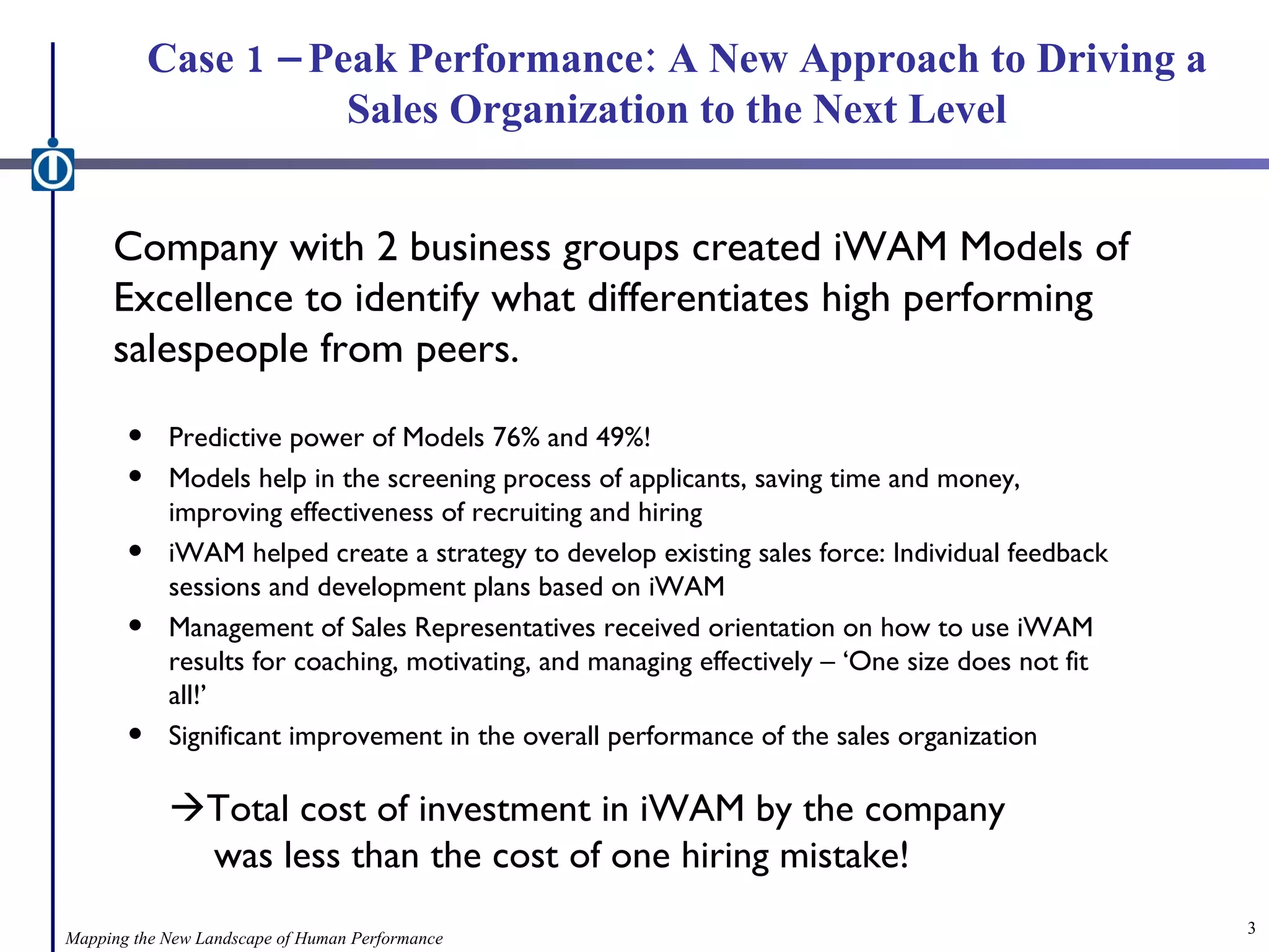 Case 1 – Peak Performance: A New Approach to Driving a Sales Organization to the Next Level Company with 2 business groups created iWAM Models of Excellence to identify what differentiates high performing salespeople from peers. Predictive power of Models 76% and 49%! Models help in the screening process of applicants, saving time and money, improving effectiveness of recruiting and hiring iWAM helped create a strategy to develop existing sales force: Individual feedback sessions and development plans based on iWAM Management of Sales Representatives received orientation on how to use iWAM results for coaching, motivating, and managing effectively – ‘One size does not fit all!’ Significant improvement in the overall performance of the sales organization  Total cost of investment in iWAM by the company      was less than the cost of one hiring mistake! Mapping the New Landscape of Human Performance 