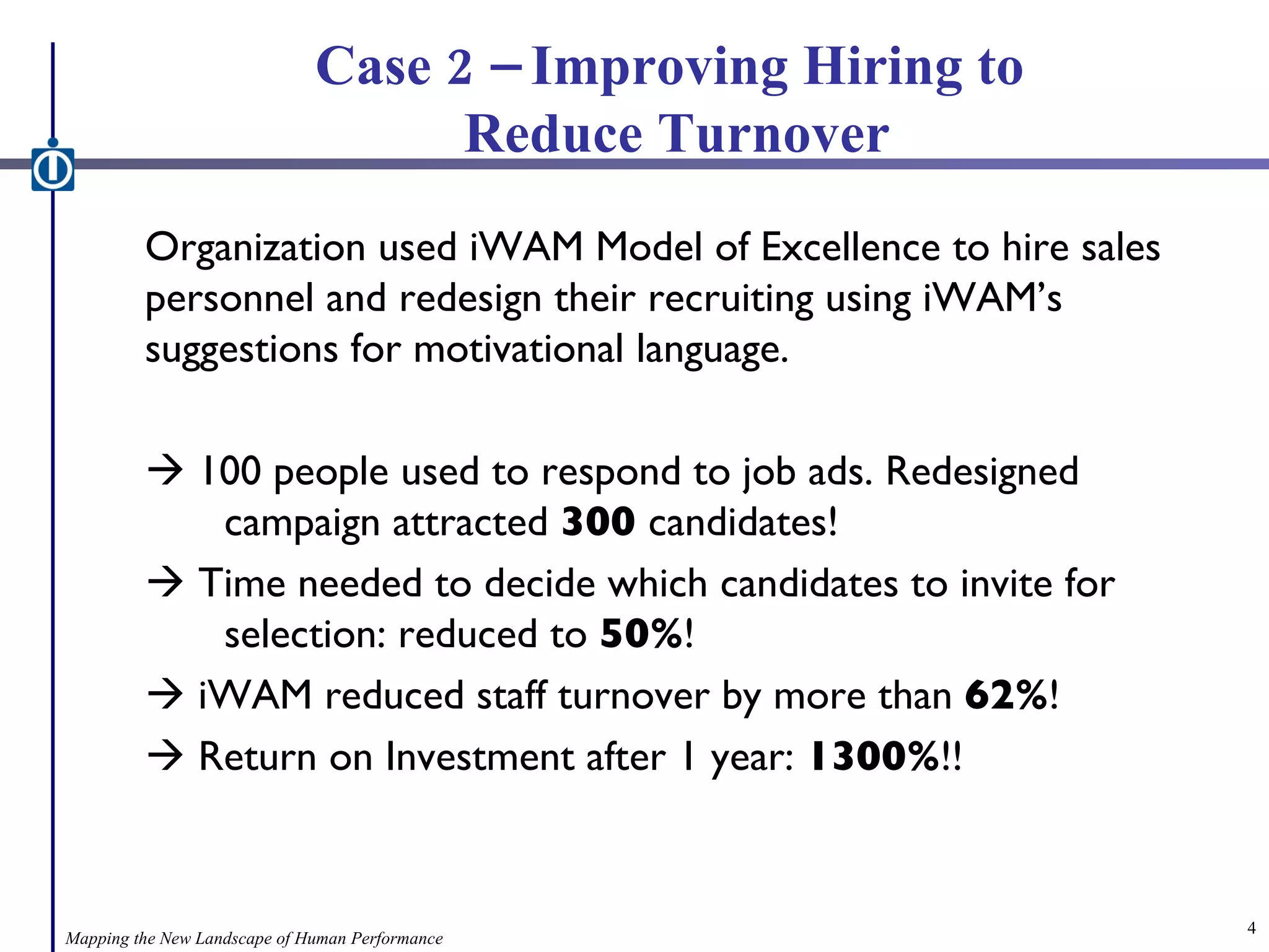 Case 2 – Improving Hiring to  Reduce Turnover Organization used iWAM Model of Excellence to hire sales personnel and redesign their recruiting using iWAM’s suggestions for motivational language.    100 people used to respond to job ads. Redesigned  campaign attracted  300  candidates!    Time needed to decide which candidates to invite for  selection: reduced to  50% !    iWAM reduced staff turnover by more than  62% !    Return on Investment after 1 year:  1300% !! Mapping the New Landscape of Human Performance 