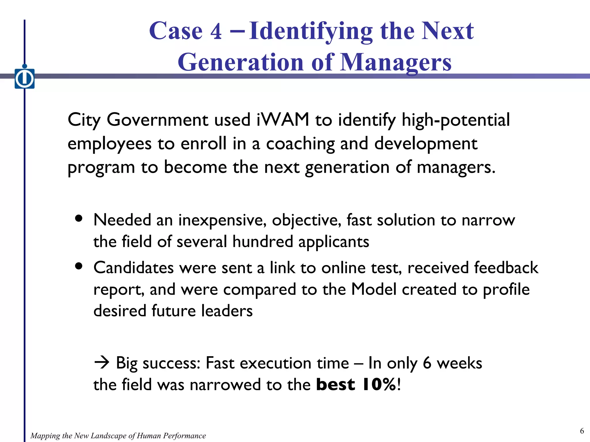 Case 4 – Identifying the Next  Generation of Managers City Government used iWAM to identify high-potential employees to enroll in a coaching and development program to become the next generation of managers. Needed an inexpensive, objective, fast solution to narrow the field of several hundred applicants Candidates were sent a link to online test, received feedback report, and were compared to the Model created to profile desired future leaders    Big success: Fast execution time – In only 6 weeks    the field was narrowed to the  best 10% ! Mapping the New Landscape of Human Performance 
