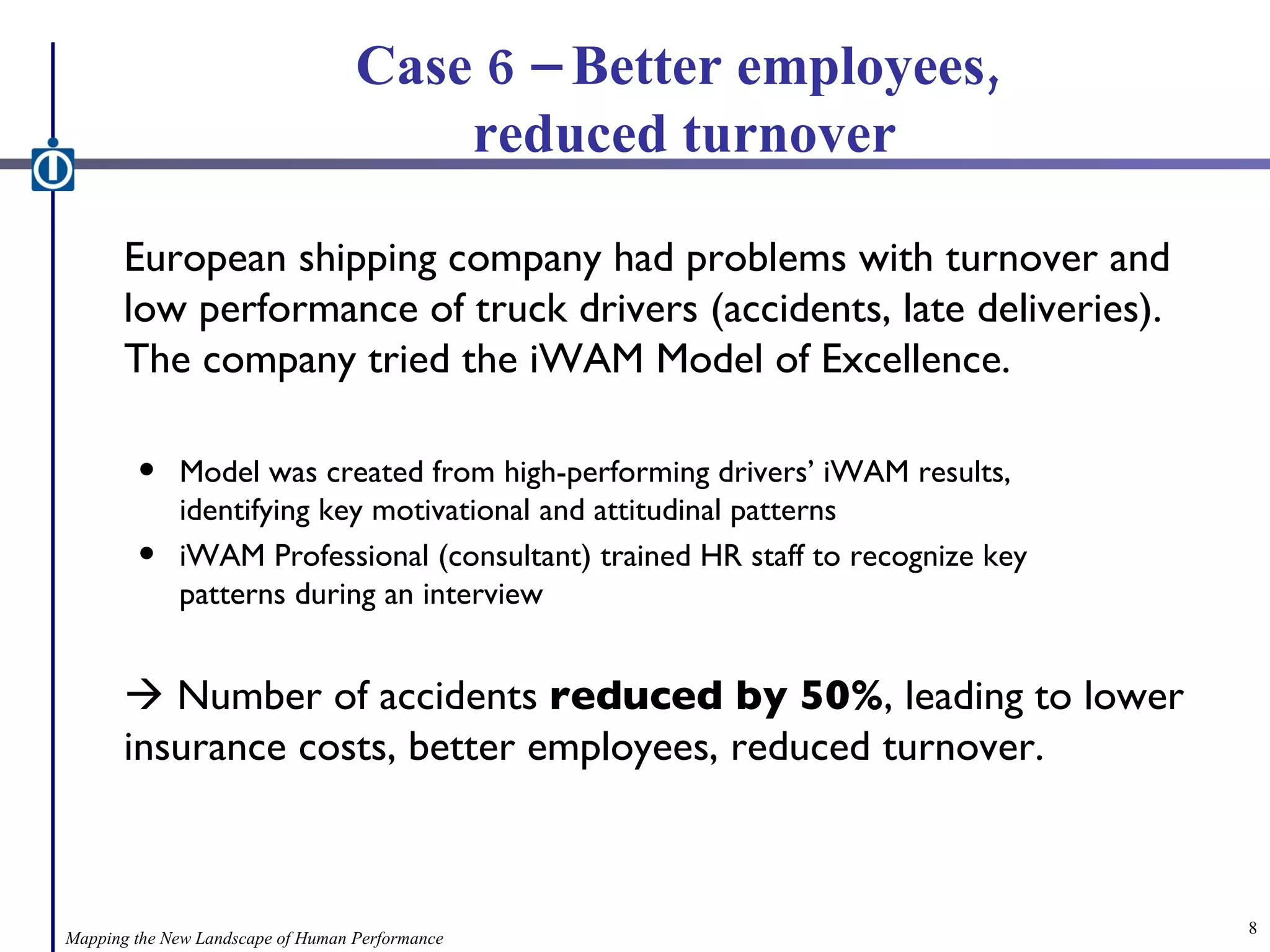 Case 6 – Better employees,  reduced turnover European shipping company had problems with turnover and low performance of truck drivers (accidents, late deliveries). The company tried the iWAM Model of Excellence. Model was created from high-performing drivers’ iWAM results,  identifying key motivational and attitudinal patterns iWAM Professional (consultant) trained HR staff to recognize key patterns during an interview    Number of accidents  reduced by 50% , leading to lower insurance costs, better employees, reduced turnover. Mapping the New Landscape of Human Performance 