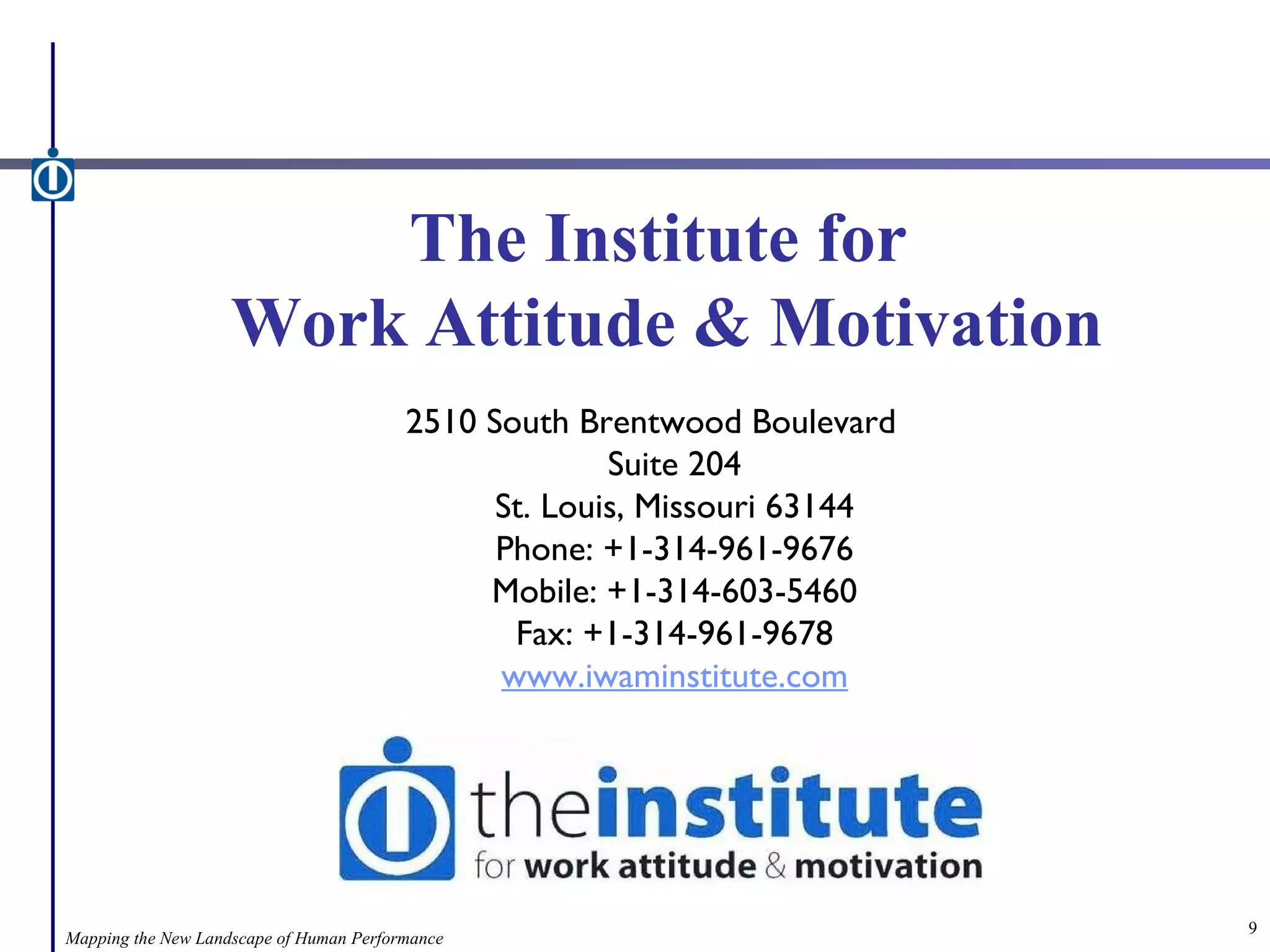 The Institute for  Work Attitude & Motivation 2510 South Brentwood Boulevard Suite 204 St. Louis, Missouri 63144 Phone: +1-314-961-9676 Mobile: +1-314-603-5460 Fax: +1-314-961-9678 www.iwaminstitute.com Mapping the New Landscape of Human Performance 