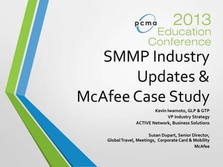 SMMP Industry
Updates &
McAfee Case Study
Kevin Iwamoto, GLP & GTP
VP Industry Strategy
ACTIVE Network, Business Solutions
Susan Dupart, Senior Director,
GlobalTravel, Meetings, Corporate Card & Mobility
McAfee
 