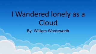 I Wandered lonely as a
Cloud
By: William Wordsworth
 