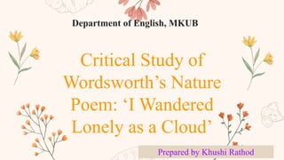 Critical Study of
Wordsworth’s Nature
Poem: ‘I Wandered
Lonely as a Cloud’
Prepared by Khushi Rathod
Department of English, MKUB
 