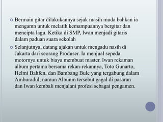  Bermain gitar dilakukannya sejak masih muda bahkan ia
mengamn untuk melatih kemampuannya bergitar dan
mencipta lagu. Ketika di SMP, Iwan menjadi gitaris
dalam paduan suara sekolah
 Selanjutnya, datang ajakan untuk mengadu nasih di
Jakarta dari seorang Produser. Ia menjual sepeda
motornya untuk biaya membuat master. Iwan rekaman
album pertama bersama rekan-rekannya, Toto Gunarto,
Helmi Bahfen, dan Bambang Bule yang tergabung dalam
Amburadul, namun Albunm tersebut gagal di pasaran
dan Iwan kembali menjalani profesi sebagai pengamen.
 