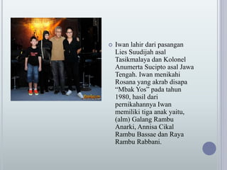  Iwan lahir dari pasangan
Lies Suudijah asal
Tasikmalaya dan Kolonel
Anumerta Sucipto asal Jawa
Tengah. Iwan menikahi
Rosana yang akrab disapa
“Mbak Yos” pada tahun
1980, hasil dari
pernikahannya Iwan
memiliki tiga anak yaitu,
(alm) Galang Rambu
Anarki, Annisa Cikal
Rambu Bassae dan Raya
Rambu Rabbani.
 