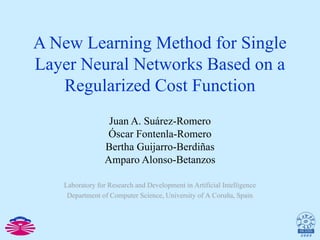 A New Learning Method for Single Layer Neural Networks Based on a Regularized Cost Function Juan A. Suárez-Romero Óscar Fontenla-Romero Bertha Guijarro-Berdiñas Amparo Alonso-Betanzos Laboratory for Research and Development in Artificial Intelligence Department of Computer Science, University of A Coruña, Spain 