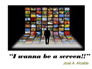 “I wanna be a screen!!”
José A. Alcalde
 