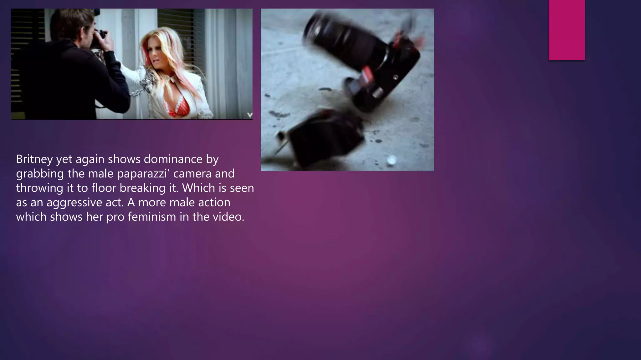Britney yet again shows dominance by
grabbing the male paparazzi’ camera and
throwing it to floor breaking it. Which is seen
as an aggressive act. A more male action
which shows her pro feminism in the video.
 