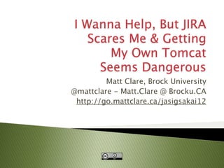 I Wanna Help, But JIRA
                           Scares Me & Getting
                               My Own Tomcat
                             Seems Dangerous
                                 Matt Clare, Brock University
                        @mattclare - Matt.Clare @ Brocku.CA
                         http://go.mattclare.ca/jasigsakai12




 June 10-15, 2012

Growing Community;
Growing Possibilities
 