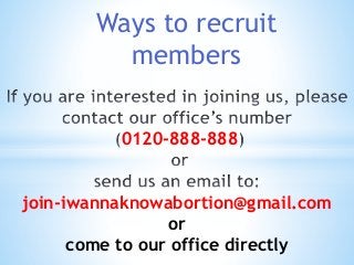 Ways to recruit 
members 
0120-888-888 
join-iwannaknowabortion@gmail.com 
or 
come to our office directly 
 