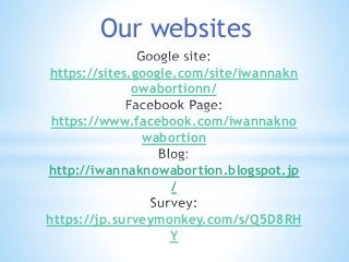 Our websites 
https://sites.google.com/site/iwannakn 
owabortionn/ 
https://www.facebook.com/iwannakno 
wabortion 
http://iwannaknowabortion.blogspot.jp 
/ 
https://jp.surveymonkey.com/s/Q5D8RH 
Y 
