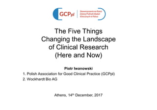 The Five Things
Changing the Landscape
of Clinical Research
(Here and Now)
Piotr Iwanowski
1. Polish Association for Good Clinical Practice (GCPpl)
2. Wockhardt Bio AG
Athens, 14th December, 2017
 